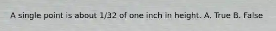 A single point is about 1/32 of one inch in height. A. True B. False