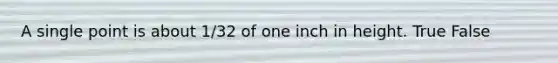 A single point is about 1/32 of one inch in height. True False