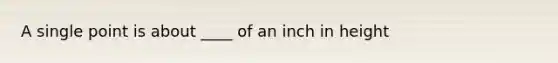 A single point is about ____ of an inch in height