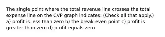 The single point where the total revenue line crosses the total expense line on the CVP graph indicates: (Check all that apply.) a) profit is less than zero b) the break-even point c) profit is greater than zero d) profit equals zero