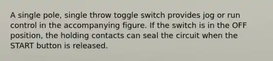 A single pole, single throw toggle switch provides jog or run control in the accompanying figure. If the switch is in the OFF position, the holding contacts can seal the circuit when the START button is released.