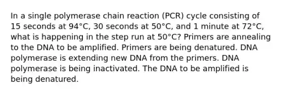 In a single polymerase chain reaction (PCR) cycle consisting of 15 seconds at 94°C, 30 seconds at 50°C, and 1 minute at 72°C, what is happening in the step run at 50°C? Primers are annealing to the DNA to be amplified. Primers are being denatured. DNA polymerase is extending new DNA from the primers. DNA polymerase is being inactivated. The DNA to be amplified is being denatured.