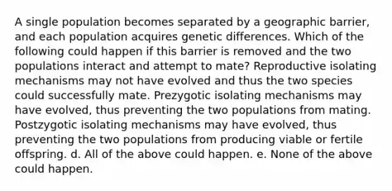 A single population becomes separated by a geographic barrier, and each population acquires genetic differences. Which of the following could happen if this barrier is removed and the two populations interact and attempt to mate? Reproductive isolating mechanisms may not have evolved and thus the two species could successfully mate. Prezygotic isolating mechanisms may have evolved, thus preventing the two populations from mating. Postzygotic isolating mechanisms may have evolved, thus preventing the two populations from producing viable or fertile offspring. d. All of the above could happen. e. None of the above could happen.