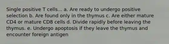 Single positive T cells... a. Are ready to undergo positive selection b. Are found only in the thymus c. Are either mature CD4 or mature CD8 cells d. Divide rapidly before leaving the thymus. e. Undergo apoptosis if they leave the thymus and encounter foreign antigen