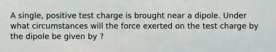 A single, positive test charge is brought near a dipole. Under what circumstances will the force exerted on the test charge by the dipole be given by ?