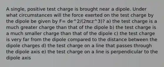 A single, positive test charge is brought near a dipole. Under what circumstances will the force exerted on the test charge by the dipole be given by F= de^2/(2πεz^3)? a) the test charge is a much greater charge than that of the dipole b) the test charge is a much smaller charge than that of the dipole c) the test charge is very far from the dipole compared to the distance between the dipole charges d) the test charge on a line that passes through the dipole axis e) the test charge on a line is perpendicular to the dipole axis