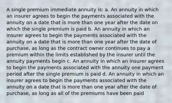 A single premium immediate annuity is: a. An annuity in which an insurer agrees to begin the payments associated with the annuity on a date that is more than one year after the date on which the single premium is paid b. An annuity in which an insurer agrees to begin the payments associated with the annuity on a date that is more than one year after the date of purchase, as long as the contract owner continues to pay a premium within the limits established by the insurer until the annuity payments begin c. An annuity in which an insurer agrees to begin the payments associated with the annuity one payment period after the single premium is paid d. An annuity in which an insurer agrees to begin the payments associated with the annuity on a date that is more than one year after the date of purchase, as long as all of the premiums have been paid