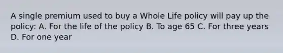 A single premium used to buy a Whole Life policy will pay up the policy: A. For the life of the policy B. To age 65 C. For three years D. For one year