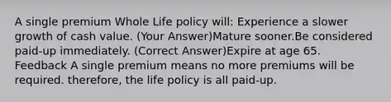 A single premium Whole Life policy will: Experience a slower growth of cash value. (Your Answer)Mature sooner.Be considered paid-up immediately. (Correct Answer)Expire at age 65. Feedback A single premium means no more premiums will be required. therefore, the life policy is all paid-up.