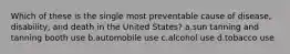 Which of these is the single most preventable cause of disease, disability, and death in the United States?​ a.​sun tanning and tanning booth use b.​automobile use c.​alcohol use d.​tobacco use