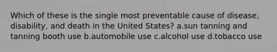 Which of these is the single most preventable cause of disease, disability, and death in the United States?​ a.​sun tanning and tanning booth use b.​automobile use c.​alcohol use d.​tobacco use