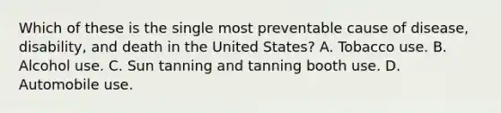 Which of these is the single most preventable cause of disease, disability, and death in the United States? A. Tobacco use. B. Alcohol use. C. Sun tanning and tanning booth use. D. Automobile use.