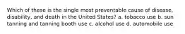 Which of these is the single most preventable cause of disease, disability, and death in the United States? a. tobacco use b. sun tanning and tanning booth use c. alcohol use d. automobile use