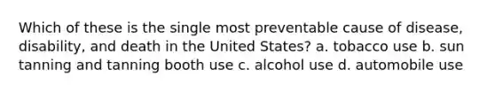 Which of these is the single most preventable cause of disease, disability, and death in the United States? a. tobacco use b. sun tanning and tanning booth use c. alcohol use d. automobile use