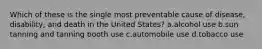 Which of these is the single most preventable cause of disease, disability, and death in the United States?​ a.​alcohol use b.​sun tanning and tanning booth use c.​automobile use d.​tobacco use