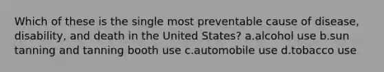 Which of these is the single most preventable cause of disease, disability, and death in the United States?​ a.​alcohol use b.​sun tanning and tanning booth use c.​automobile use d.​tobacco use