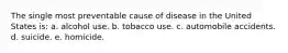 The single most preventable cause of disease in the United States is: a. alcohol use. b. tobacco use. c. automobile accidents. d. suicide. e. homicide.