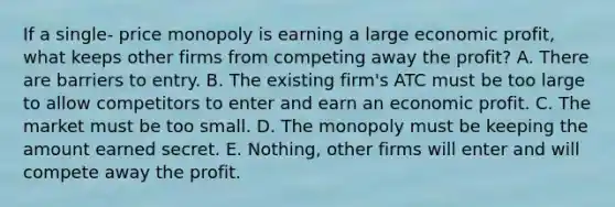 If a single- price monopoly is earning a large economic​ profit, what keeps other firms from competing away the​ profit? A. There are barriers to entry. B. The existing​ firm's ATC must be too large to allow competitors to enter and earn an economic profit. C. The market must be too small. D. The monopoly must be keeping the amount earned secret. E. Nothing, other firms will enter and will compete away the profit.