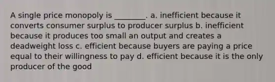 A single price monopoly is ________. a. inefficient because it converts consumer surplus to producer surplus b. inefficient because it produces too small an output and creates a deadweight loss c. efficient because buyers are paying a price equal to their willingness to pay d. efficient because it is the only producer of the good