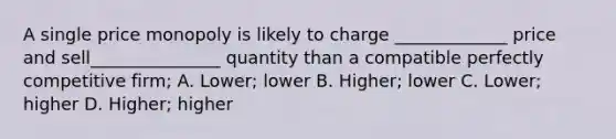 A single price monopoly is likely to charge _____________ price and sell_______________ quantity than a compatible perfectly competitive firm; A. Lower; lower B. Higher; lower C. Lower; higher D. Higher; higher