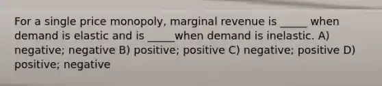 For a single price monopoly, marginal revenue is _____ when demand is elastic and is _____when demand is inelastic. A) negative; negative B) positive; positive C) negative; positive D) positive; negative