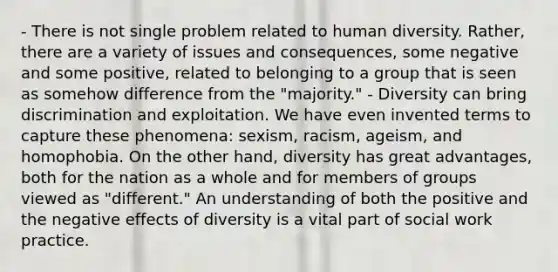 - There is not single problem related to human diversity. Rather, there are a variety of issues and consequences, some negative and some positive, related to belonging to a group that is seen as somehow difference from the "majority." - Diversity can bring discrimination and exploitation. We have even invented terms to capture these phenomena: sexism, racism, ageism, and homophobia. On the other hand, diversity has great advantages, both for the nation as a whole and for members of groups viewed as "different." An understanding of both the positive and the negative effects of diversity is a vital part of social work practice.