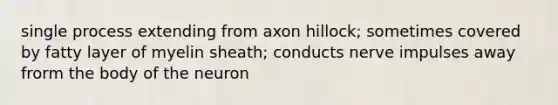 single process extending from axon hillock; sometimes covered by fatty layer of myelin sheath; conducts nerve impulses away frorm the body of the neuron