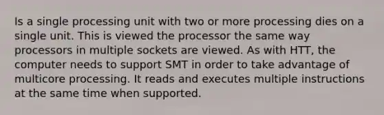 Is a single processing unit with two or more processing dies on a single unit. This is viewed the processor the same way processors in multiple sockets are viewed. As with HTT, the computer needs to support SMT in order to take advantage of multicore processing. It reads and executes multiple instructions at the same time when supported.