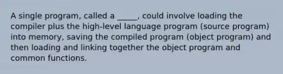 A single program, called a _____, could involve loading the compiler plus the high-level language program (source program) into memory, saving the compiled program (object program) and then loading and linking together the object program and common functions.