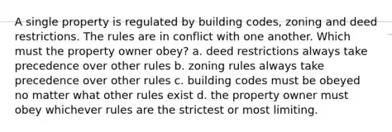 A single property is regulated by building codes, zoning and deed restrictions. The rules are in conflict with one another. Which must the property owner obey? a. deed restrictions always take precedence over other rules b. zoning rules always take precedence over other rules c. building codes must be obeyed no matter what other rules exist d. the property owner must obey whichever rules are the strictest or most limiting.