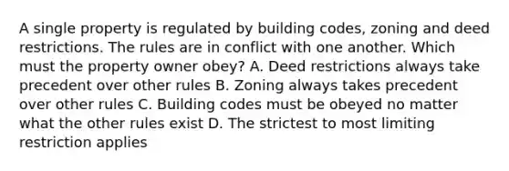 A single property is regulated by building codes, zoning and deed restrictions. The rules are in conflict with one another. Which must the property owner obey? A. Deed restrictions always take precedent over other rules B. Zoning always takes precedent over other rules C. Building codes must be obeyed no matter what the other rules exist D. The strictest to most limiting restriction applies