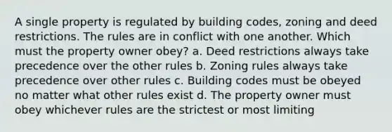 A single property is regulated by building codes, zoning and deed restrictions. The rules are in conflict with one another. Which must the property owner obey? a. Deed restrictions always take precedence over the other rules b. Zoning rules always take precedence over other rules c. Building codes must be obeyed no matter what other rules exist d. The property owner must obey whichever rules are the strictest or most limiting