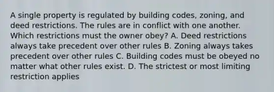 A single property is regulated by building codes, zoning, and deed restrictions. The rules are in conflict with one another. Which restrictions must the owner obey? A. Deed restrictions always take precedent over other rules B. Zoning always takes precedent over other rules C. Building codes must be obeyed no matter what other rules exist. D. The strictest or most limiting restriction applies