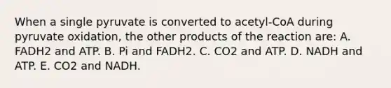 When a single pyruvate is converted to acetyl-CoA during pyruvate oxidation, the other products of the reaction are: A. FADH2 and ATP. B. Pi and FADH2. C. CO2 and ATP. D. NADH and ATP. E. CO2 and NADH.