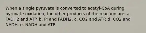 When a single pyruvate is converted to acetyl-CoA during pyruvate oxidation, the other products of the reaction are: a. FADH2 and ATP. b. Pi and FADH2. c. CO2 and ATP. d. CO2 and NADH. e. NADH and ATP.