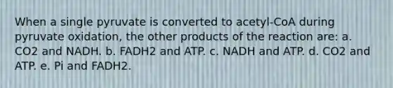 When a single pyruvate is converted to acetyl-CoA during pyruvate oxidation, the other products of the reaction are: a. CO2 and NADH. b. FADH2 and ATP. c. NADH and ATP. d. CO2 and ATP. e. Pi and FADH2.