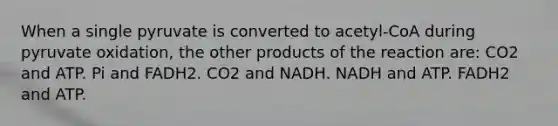 When a single pyruvate is converted to acetyl-CoA during pyruvate oxidation, the other products of the reaction are: CO2 and ATP. Pi and FADH2. CO2 and NADH. NADH and ATP. FADH2 and ATP.