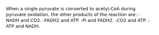 When a single pyruvate is converted to acetyl-CoA during pyruvate oxidation, the other products of the reaction are: -NADH and CO2. -FADH2 and ATP. -Pi and FADH2. -CO2 and ATP. -ATP and NADH.