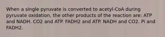 When a single pyruvate is converted to acetyl-CoA during pyruvate oxidation, the other products of the reaction are: ATP and NADH. CO2 and ATP. FADH2 and ATP. NADH and CO2. Pi and FADH2.