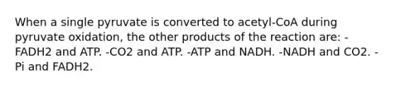 When a single pyruvate is converted to acetyl-CoA during pyruvate oxidation, the other products of the reaction are: -FADH2 and ATP. -CO2 and ATP. -ATP and NADH. -NADH and CO2. -Pi and FADH2.