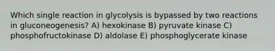 Which single reaction in glycolysis is bypassed by two reactions in gluconeogenesis? A) hexokinase B) pyruvate kinase C) phosphofructokinase D) aldolase E) phosphoglycerate kinase