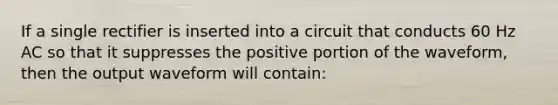 If a single rectifier is inserted into a circuit that conducts 60 Hz AC so that it suppresses the positive portion of the waveform, then the output waveform will contain: