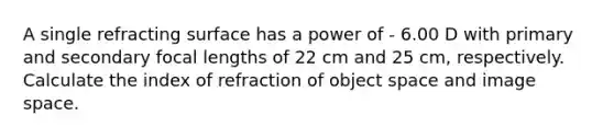 A single refracting surface has a power of - 6.00 D with primary and secondary focal lengths of 22 cm and 25 cm, respectively. Calculate the index of refraction of object space and image space.