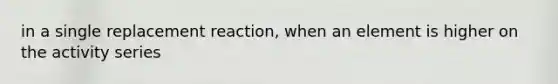 in a single replacement reaction, when an element is higher on the activity series