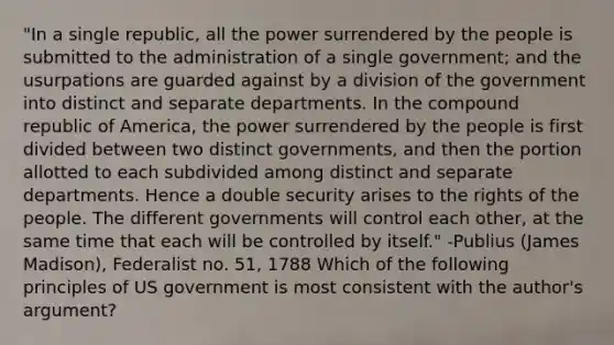 "In a single republic, all the power surrendered by the people is submitted to the administration of a single government; and the usurpations are guarded against by a division of the government into distinct and separate departments. In the compound republic of America, the power surrendered by the people is first divided between two distinct governments, and then the portion allotted to each subdivided among distinct and separate departments. Hence a double security arises to the rights of the people. The different governments will control each other, at the same time that each will be controlled by itself." -Publius (James Madison), Federalist no. 51, 1788 Which of the following principles of US government is most consistent with the author's argument?