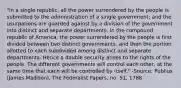 "In a single republic, all the power surrendered by the people is submitted to the administration of a single government; and the usurpations are guarded against by a division of the government into distinct and separate departments. In the compound republic of America, the power surrendered by the people is first divided between two distinct governments, and then the portion allotted to each subdivided among distinct and separate departments. Hence a double security arises to the rights of the people. The different governments will control each other, at the same time that each will be controlled by itself." -Source: Publius (James Madison), The Federalist Papers, no. 51, 1788