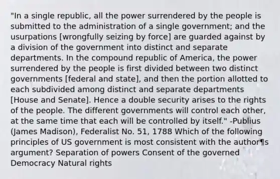 "In a single republic, all the power surrendered by the people is submitted to the administration of a single government; and the usurpations [wrongfully seizing by force] are guarded against by a division of the government into distinct and separate departments. In the compound republic of America, the power surrendered by the people is first divided between two distinct governments [federal and state], and then the portion allotted to each subdivided among distinct and separate departments [House and Senate]. Hence a double security arises to the rights of the people. The different governments will control each other, at the same time that each will be controlled by itself." -Publius (James Madison), Federalist No. 51, 1788 Which of the following principles of US government is most consistent with the author¶s argument? Separation of powers Consent of the governed Democracy Natural rights