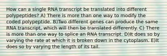 How can a single RNA transcript be translated into different polypeptides? A) There is more than one way to modify the coded polypeptide. B)Two different genes can produce the same RNA transcript, which will then be translated differently. C) There is more than one way to splice an RNA transcript. D)It does so by varying the rate at which it is broken down in the cytoplasm. E)It does so by varying the length of its tail.