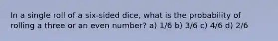 In a single roll of a six-sided dice, what is the probability of rolling a three or an <a href='https://www.questionai.com/knowledge/ki4hctpp5V-even-number' class='anchor-knowledge'>even number</a>? a) 1/6 b) 3/6 c) 4/6 d) 2/6