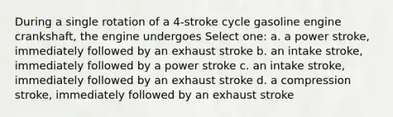 During a single rotation of a 4-stroke cycle gasoline engine crankshaft, the engine undergoes Select one: a. a power stroke, immediately followed by an exhaust stroke b. an intake stroke, immediately followed by a power stroke c. an intake stroke, immediately followed by an exhaust stroke d. a compression stroke, immediately followed by an exhaust stroke